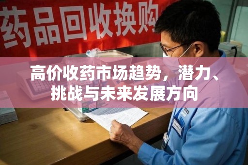 渭南高价收药市场趋势，潜力、挑战与未来发展方向