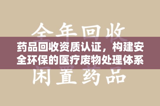 渭南药品回收资质认证，构建安全环保的医疗废物处理体系