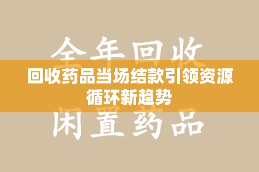 渭南回收药品当场结款引领资源循环新趋势