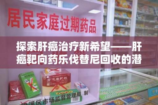 渭南探索肝癌治疗新希望——肝癌靶向药乐伐替尼回收的潜力与未来