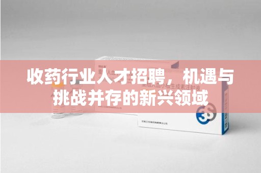 渭南收药行业人才招聘，机遇与挑战并存的新兴领域