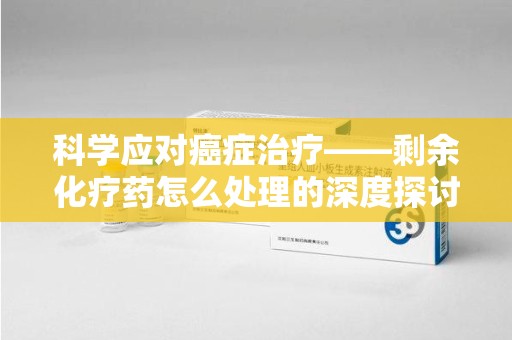 渭南科学应对癌症治疗——剩余化疗药怎么处理的深度探讨