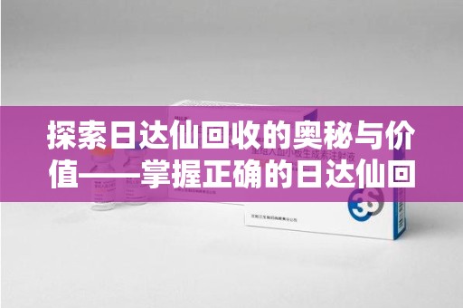 渭南探索日达仙回收的奥秘与价值——掌握正确的日达仙回收联系方式，让资源焕发新生