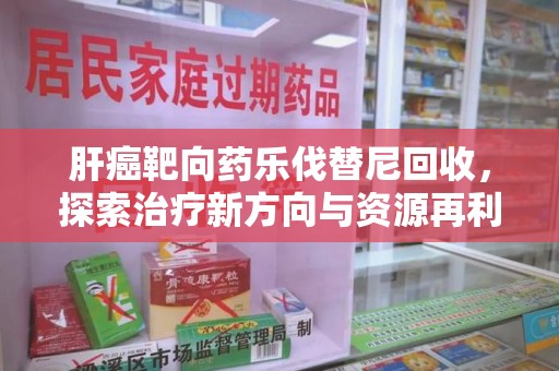 渭南肝癌靶向药乐伐替尼回收，探索治疗新方向与资源再利用