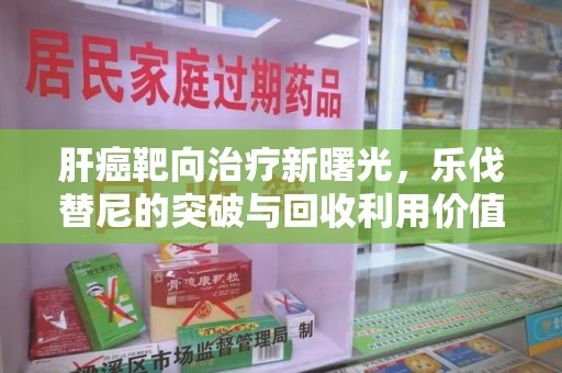 渭南肝癌靶向治疗新曙光，乐伐替尼的突破与回收利用价值