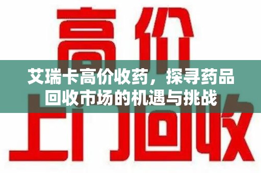 渭南艾瑞卡高价收药，探寻药品回收市场的机遇与挑战