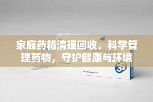 渭南家庭药箱清理回收，科学管理药物，守护健康与环境
