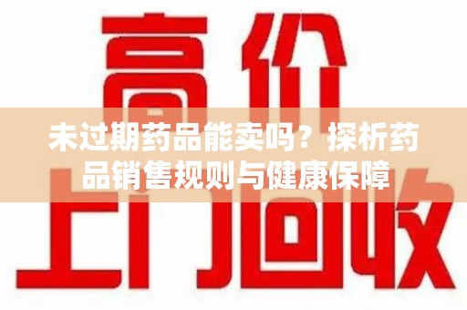 渭南未过期药品能卖吗？探析药品销售规则与健康保障