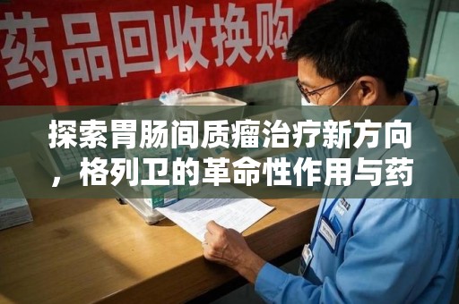 渭南探索胃肠间质瘤治疗新方向，格列卫的革命性作用与药物回收的意义