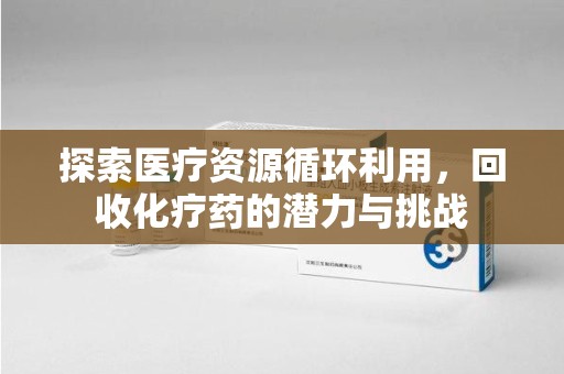 渭南探索医疗资源循环利用，回收化疗药的潜力与挑战