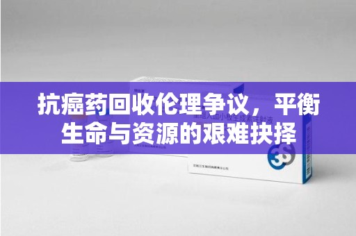 渭南抗癌药回收伦理争议，平衡生命与资源的艰难抉择