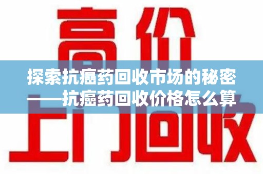 渭南探索抗癌药回收市场的秘密——抗癌药回收价格怎么算？