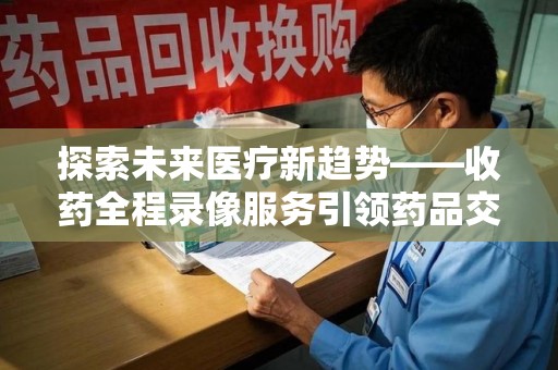 渭南探索未来医疗新趋势——收药全程录像服务引领药品交付安全新篇章