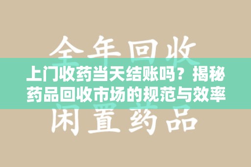 渭南上门收药当天结账吗？揭秘药品回收市场的规范与效率