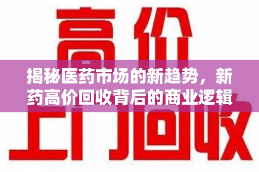 渭南揭秘医药市场的新趋势，新药高价回收背后的商业逻辑与社会影响