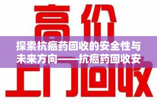 渭南探索抗癌药回收的安全性与未来方向——抗癌药回收安全吗