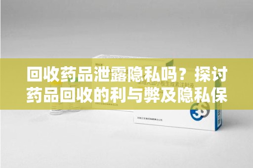 渭南回收药品泄露隐私吗？探讨药品回收的利与弊及隐私保护措施