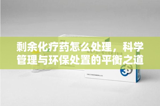 渭南剩余化疗药怎么处理，科学管理与环保处置的平衡之道