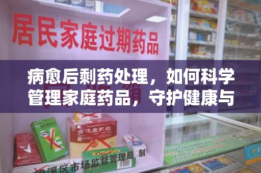 渭南病愈后剩药处理，如何科学管理家庭药品，守护健康与环境