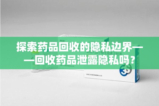 渭南探索药品回收的隐私边界——回收药品泄露隐私吗？
