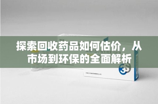 渭南探索回收药品如何估价，从市场到环保的全面解析