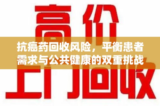 渭南抗癌药回收风险，平衡患者需求与公共健康的双重挑战
