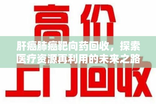 渭南肝癌肺癌靶向药回收，探索医疗资源再利用的未来之路