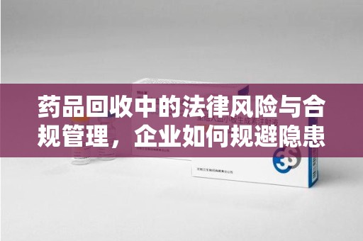 渭南药品回收中的法律风险与合规管理，企业如何规避隐患