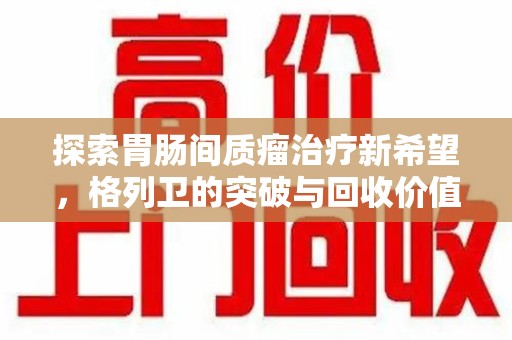 渭南探索胃肠间质瘤治疗新希望，格列卫的突破与回收价值