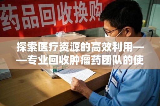 渭南探索医疗资源的高效利用——专业回收肿瘤药团队的使命与实践