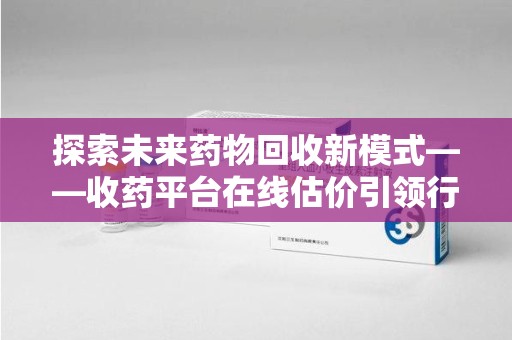 渭南探索未来药物回收新模式——收药平台在线估价引领行业变革