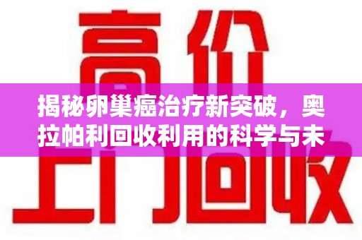 渭南揭秘卵巢癌治疗新突破，奥拉帕利回收利用的科学与未来