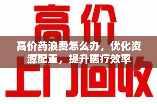 渭南高价药浪费怎么办，优化资源配置，提升医疗效率
