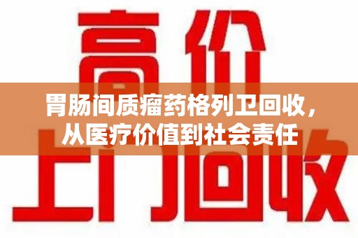 渭南胃肠间质瘤药格列卫回收，从医疗价值到社会责任