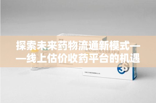 渭南探索未来药物流通新模式——线上估价收药平台的机遇与挑战
