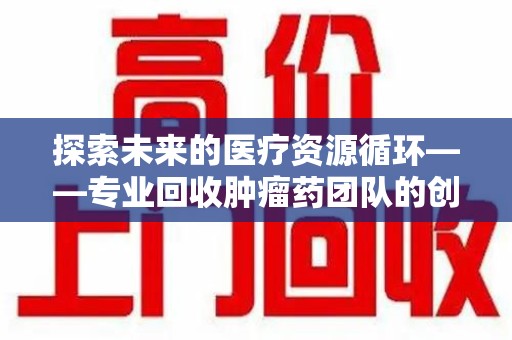 渭南探索未来的医疗资源循环——专业回收肿瘤药团队的创新之路