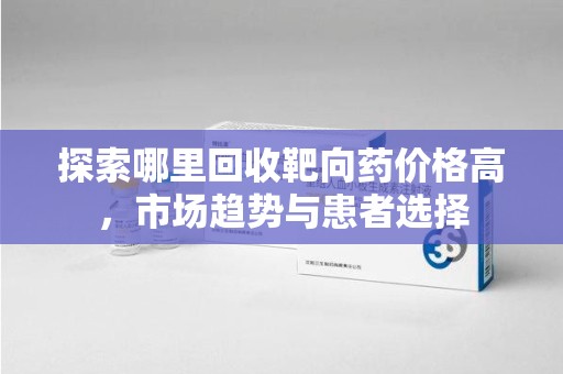 渭南探索哪里回收靶向药价格高，市场趋势与患者选择