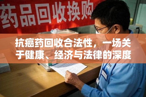 渭南抗癌药回收合法性，一场关于健康、经济与法律的深度探讨