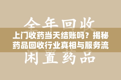 渭南上门收药当天结账吗？揭秘药品回收行业真相与服务流程