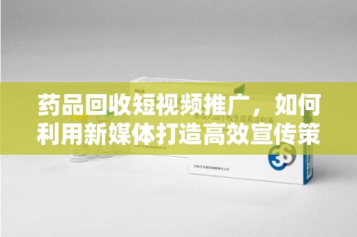渭南药品回收短视频推广，如何利用新媒体打造高效宣传策略