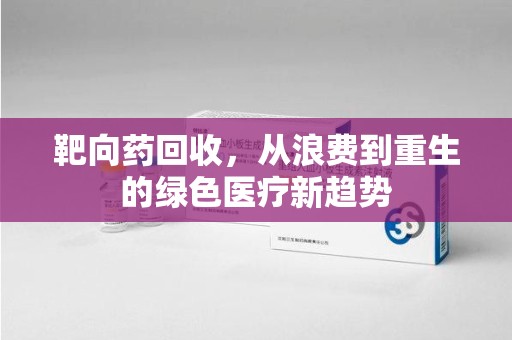 渭南靶向药回收，从浪费到重生的绿色医疗新趋势